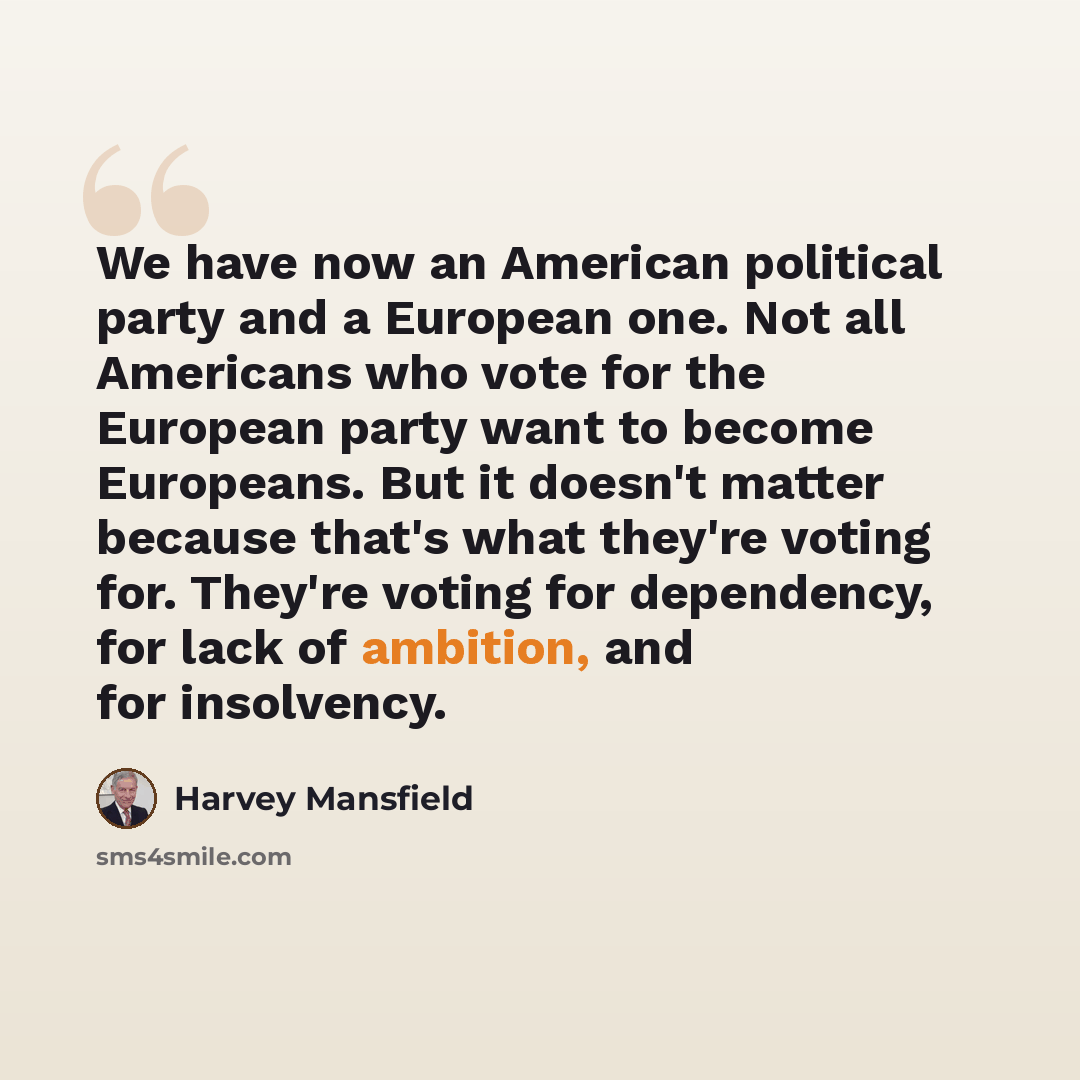 “We have now an American political party and a European one. Not all Americans who vote for the European party want to become Europeans. But it doesn't matter because that's what they're voting for. They're voting for dependency, for lack of ambition, and for insolvency.” quote by Harvey Mansfield