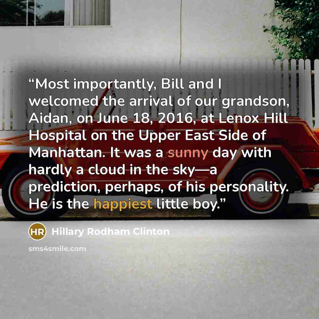 “Most importantly, Bill and I welcomed the arrival of our grandson, Aidan, on June 18, 2016, at Lenox Hill Hospital on the Upper East Side of Manhattan. It was a sunny day with hardly a cloud in the sky—a prediction, perhaps, of his personality. He is the happiest little boy.” quote by Hillary Rodham Clinton