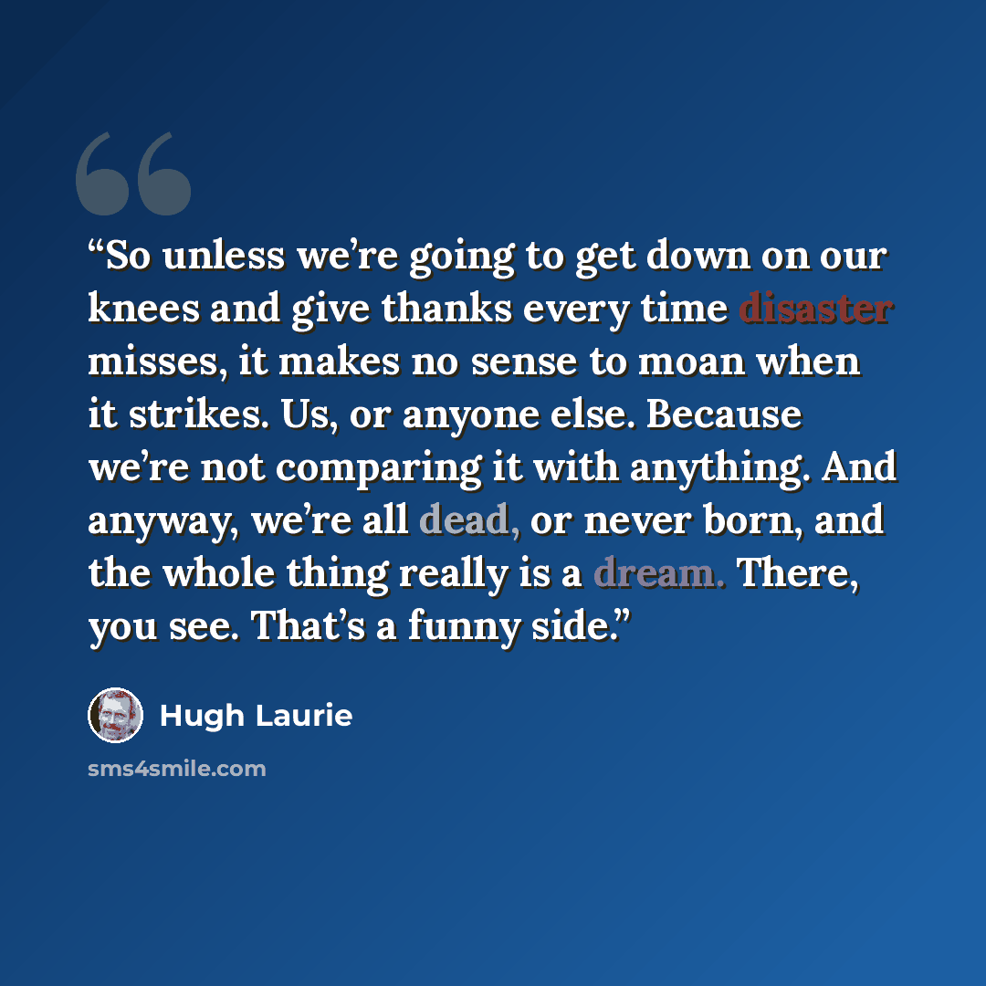 “So unless we’re going to get down on our knees and give thanks every time disaster misses, it makes no sense to moan when it strikes. Us, or anyone else. Because we’re not comparing it with anything. And anyway, we’re all dead, or never born, and the whole thing really is a dream. There, you see…” quote by Hugh Laurie