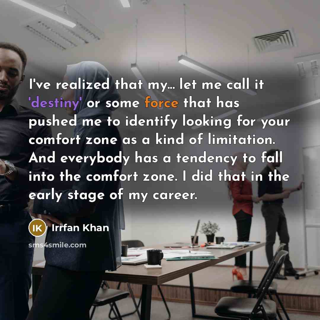 “I've realized that my... let me call it 'destiny' or some force that has pushed me to identify looking for your comfort zone as a kind of limitation. And everybody has a tendency to fall into the comfort zone. I did that in the early stage of my career.” quote by Irrfan Khan