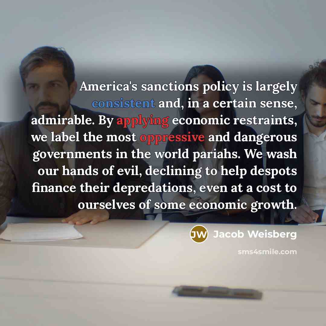 “America's sanctions policy is largely consistent and, in a certain sense, admirable. By applying economic restraints, we label the most oppressive and dangerous governments in the world pariahs. We wash our hands of evil, declining to help despots finance their depredations, even at a cost to…” quote by Jacob Weisberg