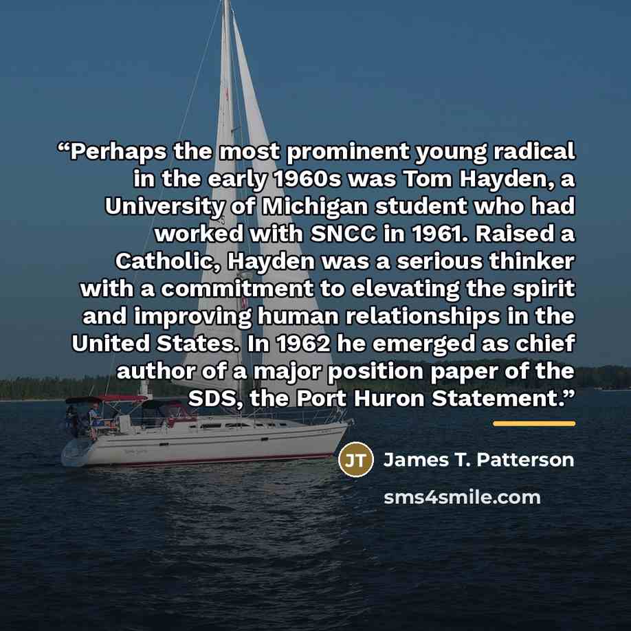 “Perhaps the most prominent young radical in the early 1960s was Tom Hayden, a University of Michigan student who had worked with SNCC in 1961. Raised a Catholic, Hayden was a serious thinker with a commitment to elevating the spirit and improving human relationships in the United States. In 1962…” quote by James T. Patterson