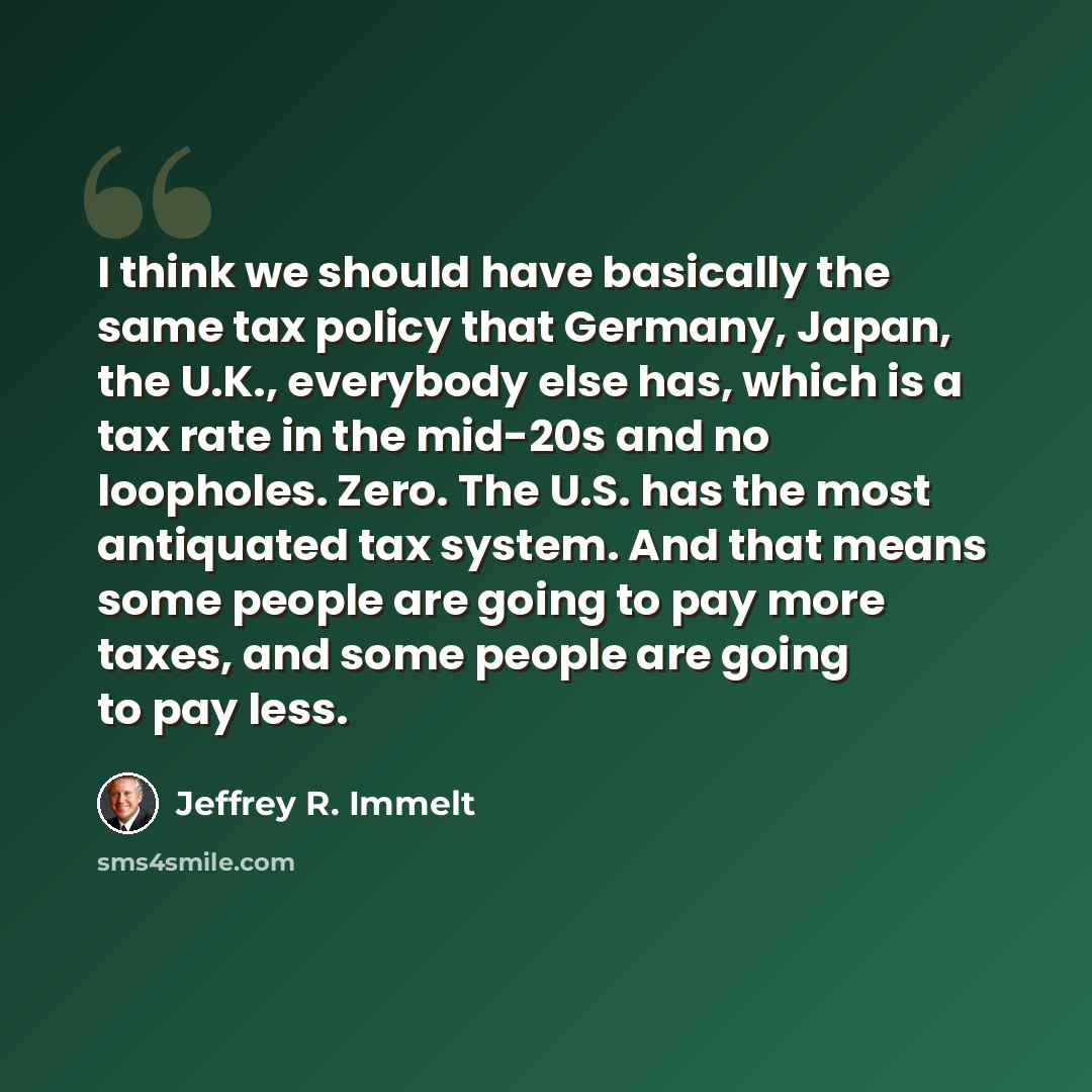 “I think we should have basically the same tax policy that Germany, Japan, the U.K., everybody else has, which is a tax rate in the mid-20s and no loopholes. Zero. The U.S. has the most antiquated tax system. And that means some people are going to pay more taxes, and some people are going to pay…” quote by Jeffrey R. Immelt