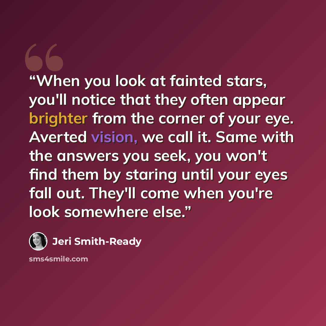 “When you look at fainted stars, you'll notice that they often appear brighter from the corner of your eye. Averted vision, we call it. Same with the answers you seek, you won't find them by staring until your eyes fall out. They'll come when you're look somewhere else.” quote by Jeri Smith-Ready
