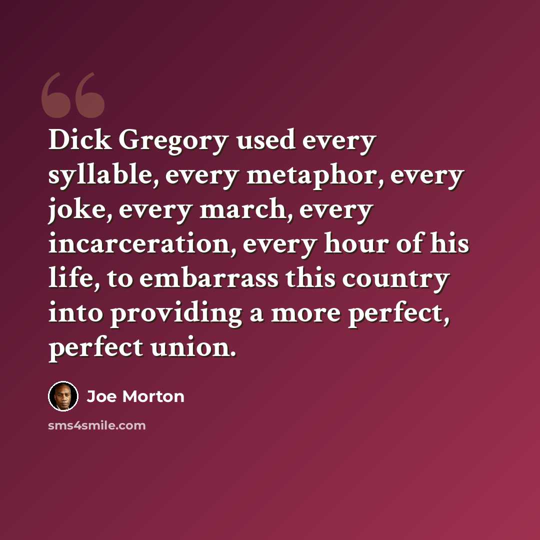 “Dick Gregory used every syllable, every metaphor, every joke, every march, every incarceration, every hour of his life, to embarrass this country into providing a more perfect, perfect union.” quote by Joe Morton