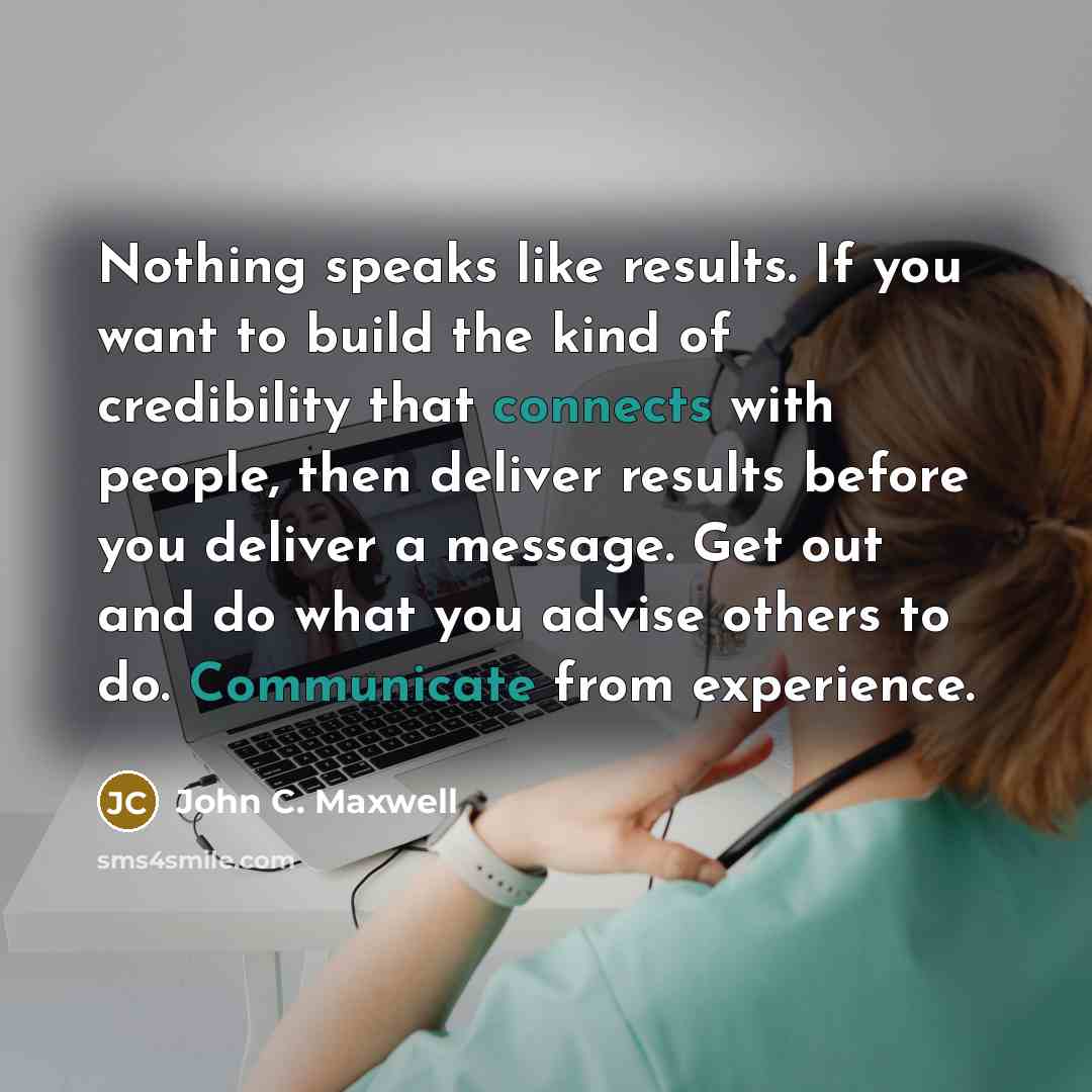 “Nothing speaks like results. If you want to build the kind of credibility that connects with people, then deliver results before you deliver a message. Get out and do what you advise others to do. Communicate from experience.” quote by John C. Maxwell