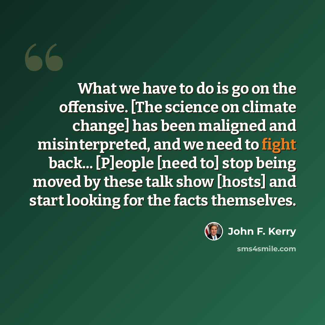 “What we have to do is go on the offensive. [The science on climate change] has been maligned and misinterpreted, and we need to fight back... [P]eople [need to] stop being moved by these talk show [hosts] and start looking for the facts themselves.” quote by John F. Kerry