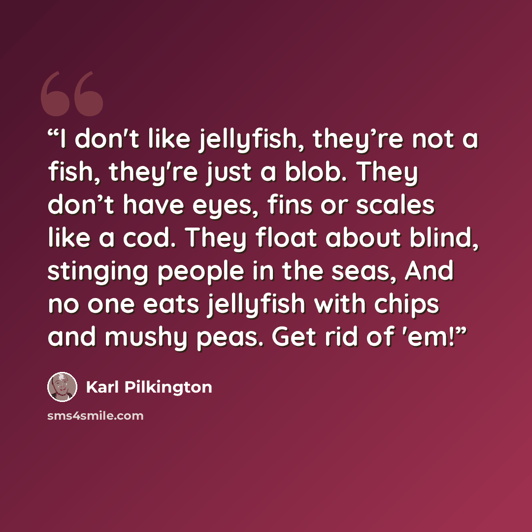 “I don't like jellyfish, they’re not a fish, they're just a blob. They don’t have eyes, fins or scales like a cod. They float about blind, stinging people in the seas, And no one eats jellyfish with chips and mushy peas. Get rid of 'em!” quote by Karl Pilkington