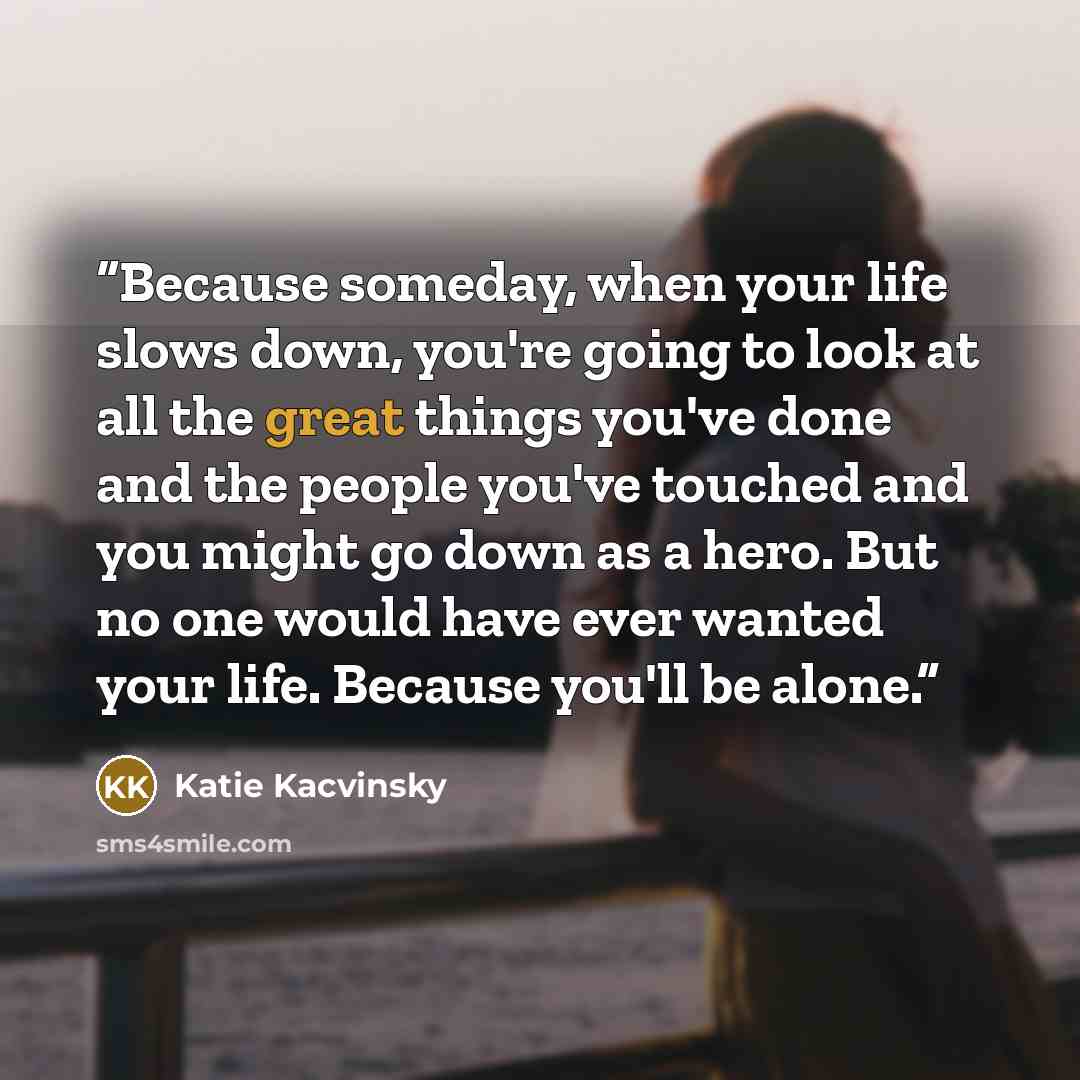 “Because someday, when your life slows down, you're going to look at all the great things you've done and the people you've touched and you might go down as a hero. But no one would have ever wanted your life. Because you'll be alone.” quote by Katie Kacvinsky