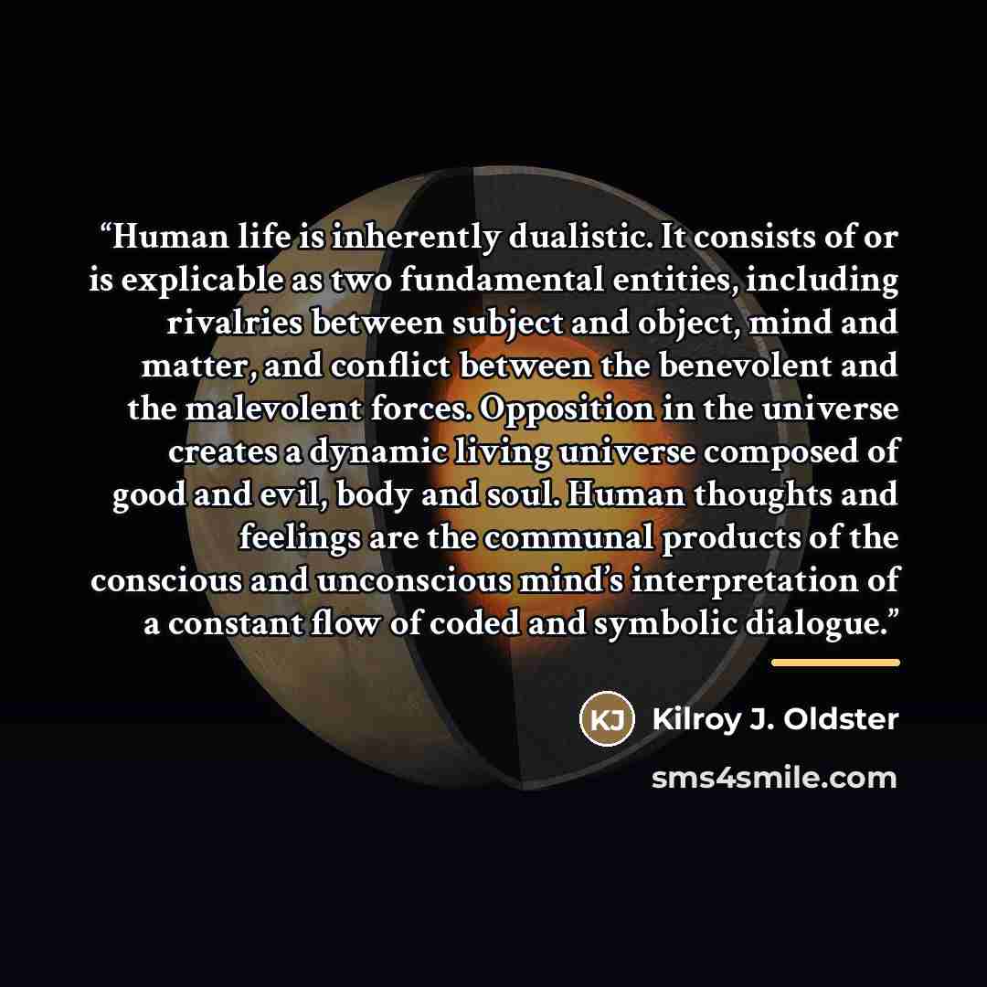 “Human life is inherently dualistic. It consists of or is explicable as two fundamental entities, including rivalries between subject and object, mind and matter, and conflict between the benevolent and the malevolent forces. Opposition in the universe creates a dynamic living universe composed of…” quote by Kilroy J. Oldster