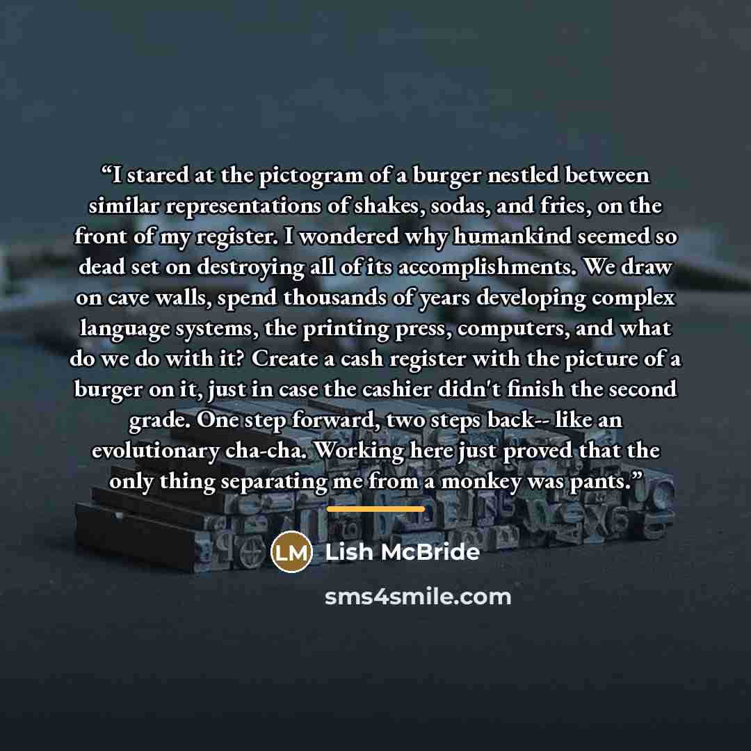 “I stared at the pictogram of a burger nestled between similar representations of shakes, sodas, and fries, on the front of my register. I wondered why humankind seemed so dead set on destroying all of its accomplishments. We draw on cave walls, spend thousands of years developing complex language…” quote by Lish McBride