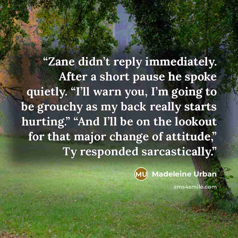“Zane didn’t reply immediately. After a short pause he spoke quietly. “I’ll warn you, I’m going to be grouchy as my back really starts hurting.” “And I’ll be on the lookout for that major change of attitude,” Ty responded sarcastically.” quote by Madeleine Urban
