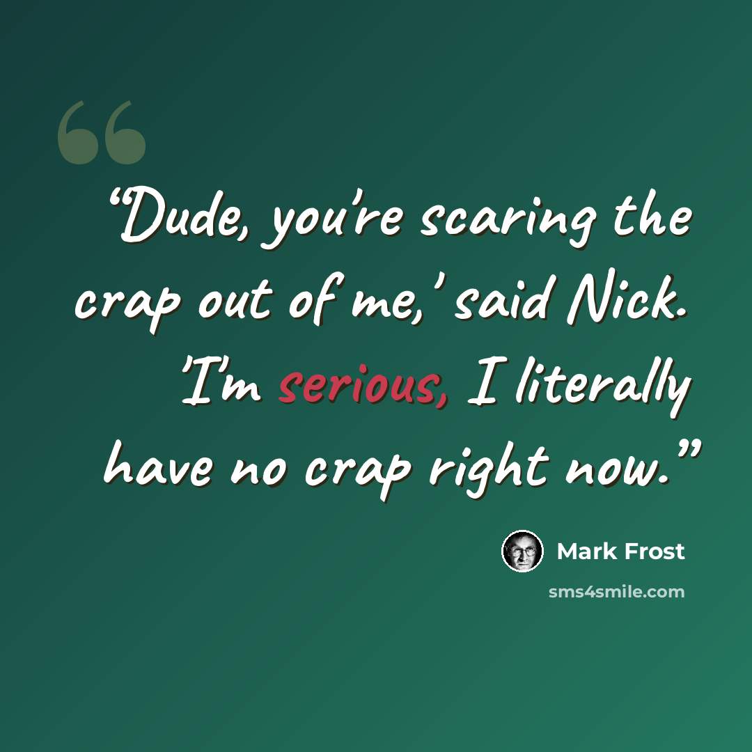 “Dude, you're scaring the crap out of me,' said Nick. 'I'm serious, I literally have no crap right now.” quote by Mark Frost