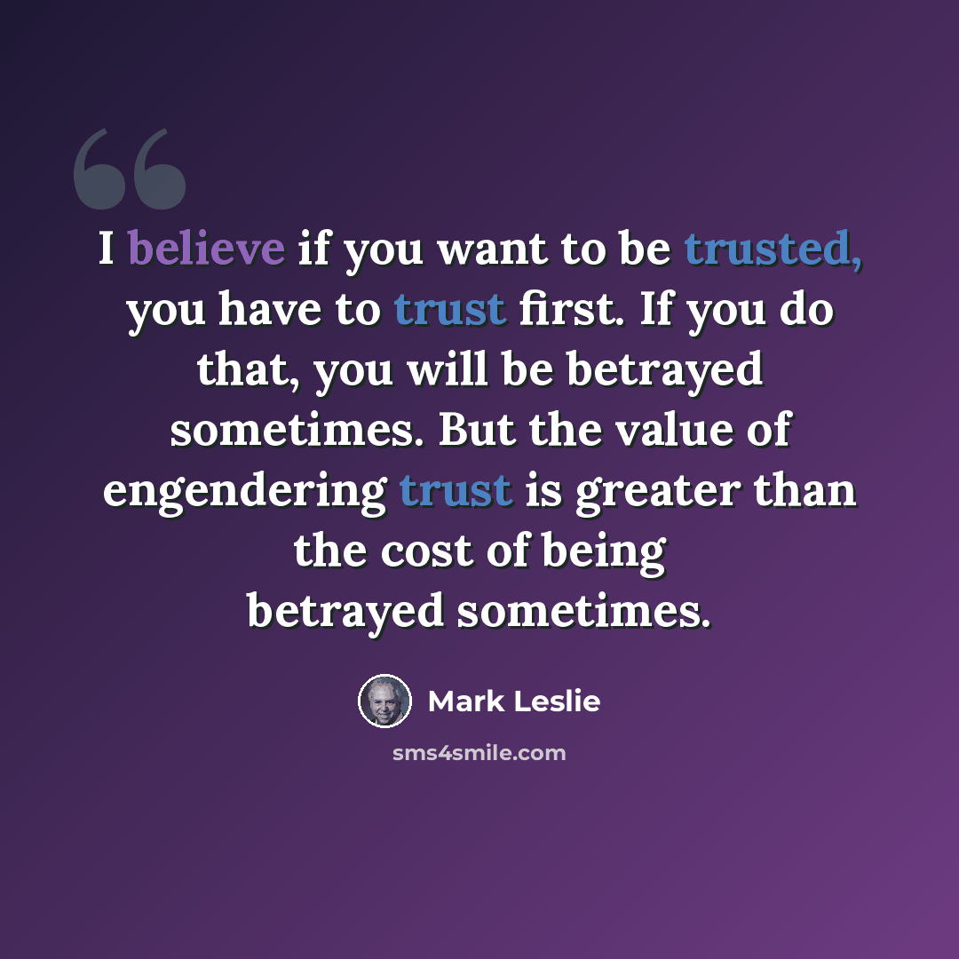 “I believe if you want to be trusted, you have to trust first. If you do that, you will be betrayed sometimes. But the value of engendering trust is greater than the cost of being betrayed sometimes.” quote by Mark Leslie