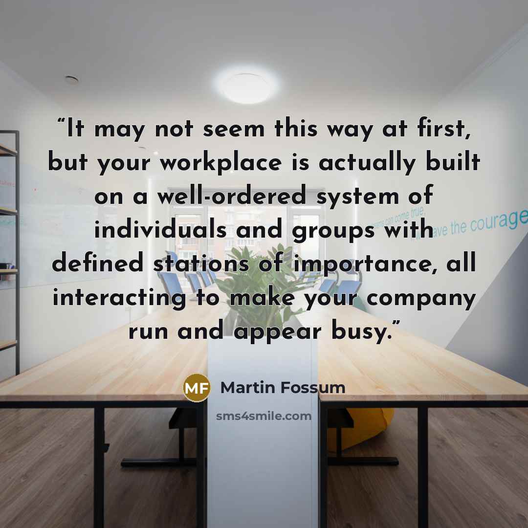 “It may not seem this way at first, but your workplace is actually built on a well-ordered system of individuals and groups with defined stations of importance, all interacting to make your company run and appear busy.” quote by Martin Fossum