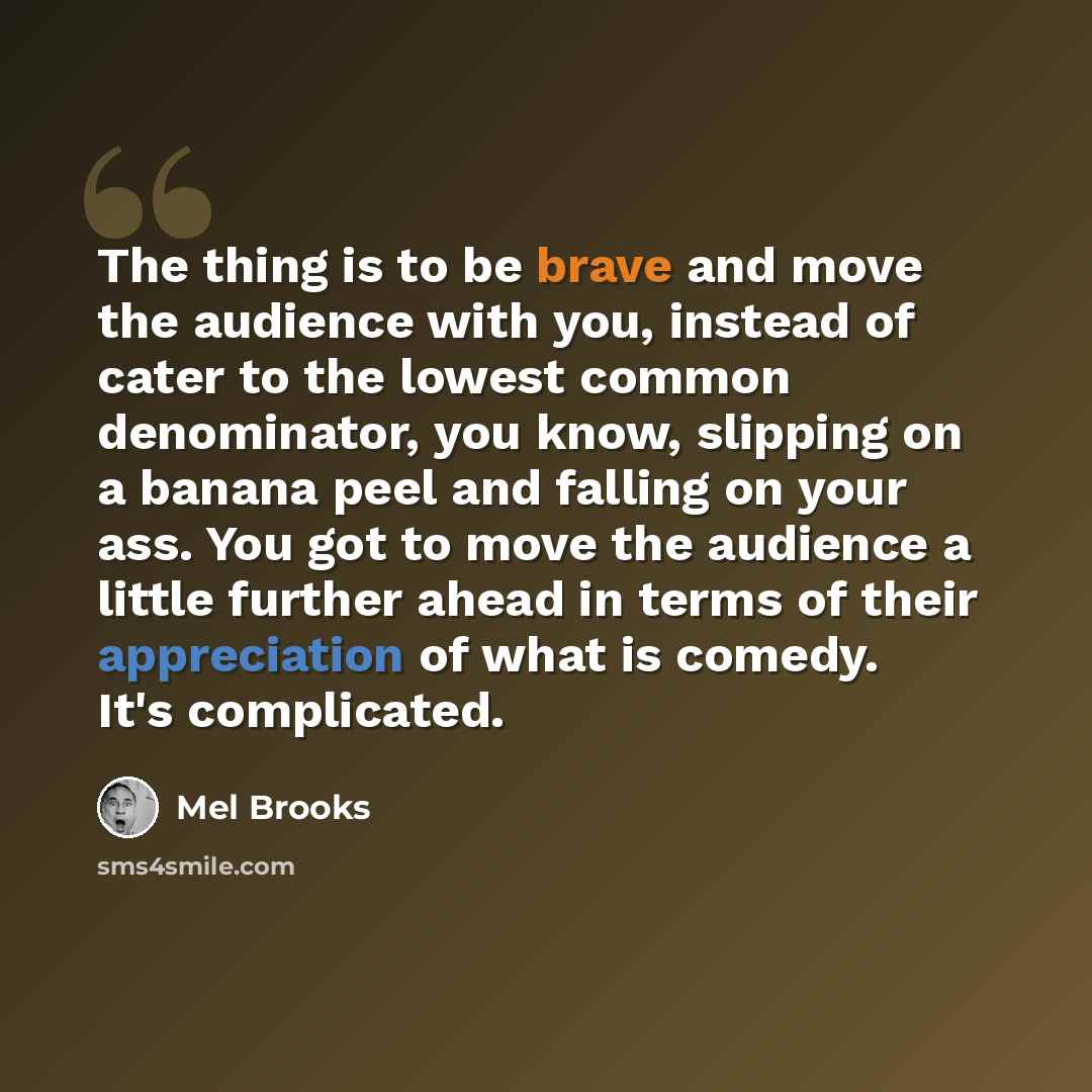 “The thing is to be brave and move the audience with you, instead of cater to the lowest common denominator, you know, slipping on a banana peel and falling on your ass. You got to move the audience a little further ahead in terms of their appreciation of what is comedy. It's complicated.” quote by Mel Brooks