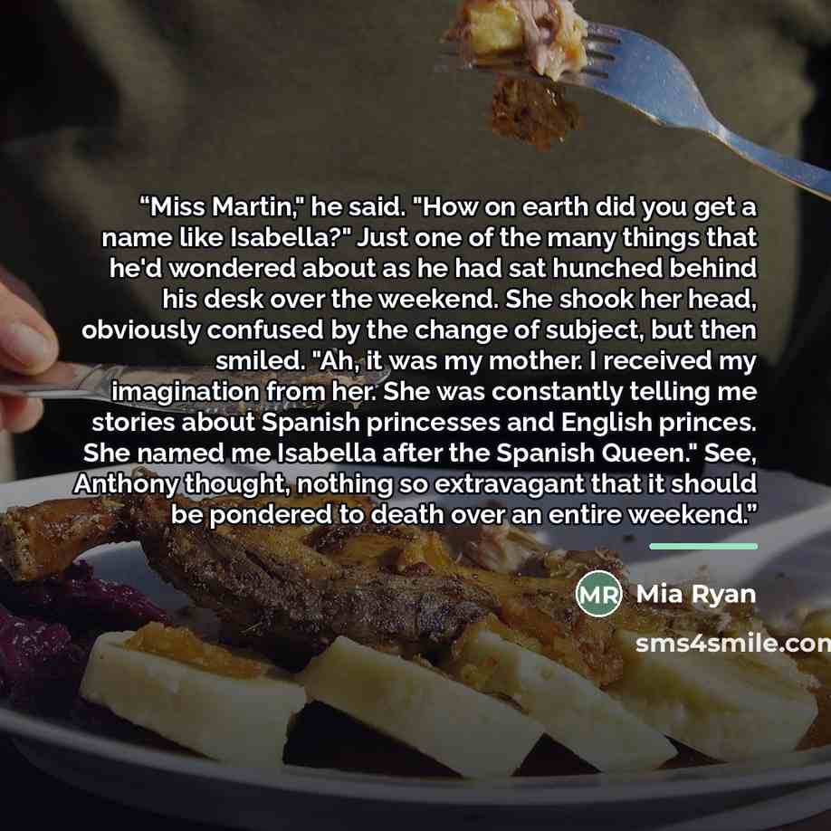 “Miss Martin," he said. "How on earth did you get a name like Isabella?" Just one of the many things that he'd wondered about as he had sat hunched behind his desk over the weekend. She shook her head, obviously confused by the change of subject, but then smiled. "Ah, it was my mother. I received…” quote by Mia Ryan