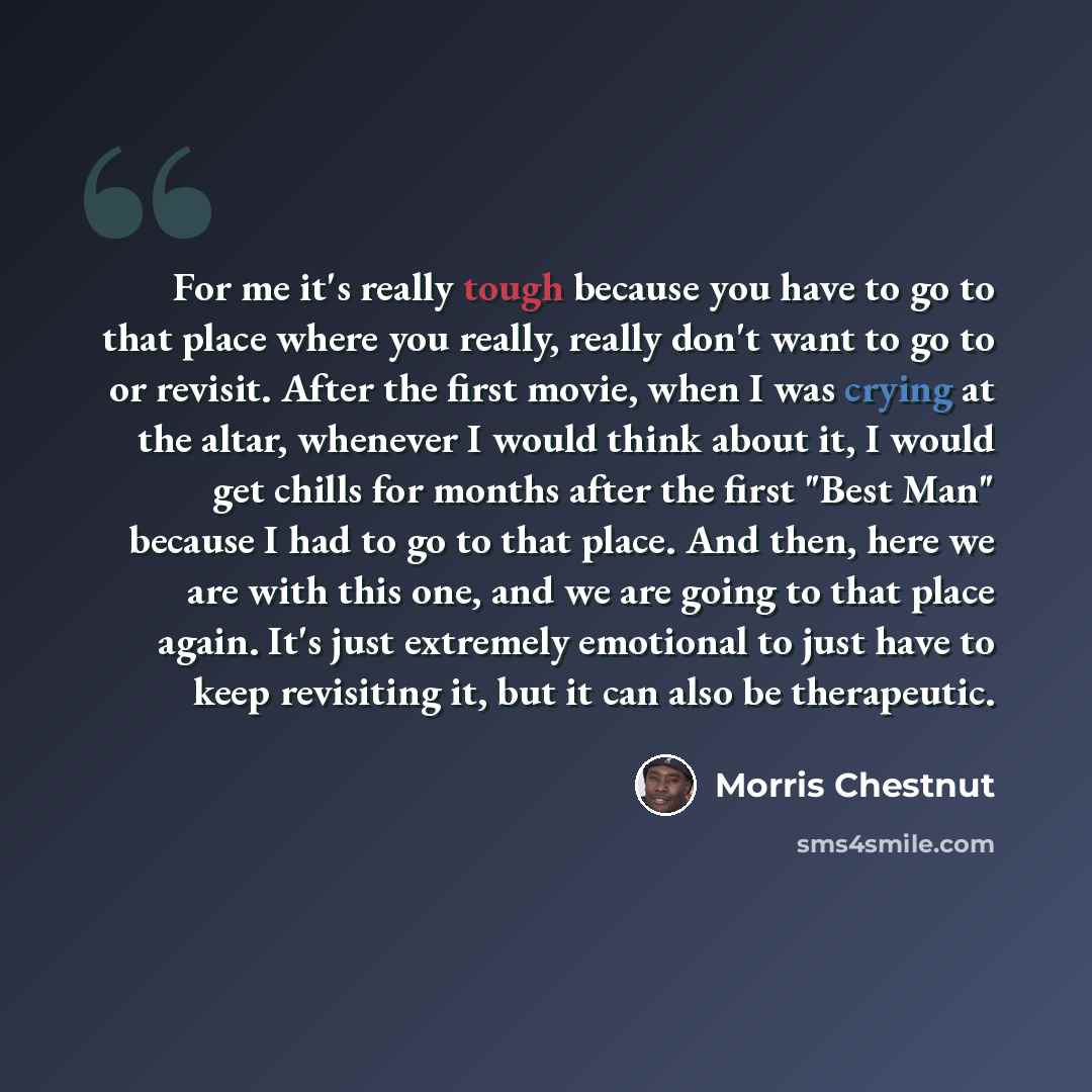 “For me it's really tough because you have to go to that place where you really, really don't want to go to or revisit. After the first movie, when I was crying at the altar, whenever I would think about it, I would get chills for months after the first "Best Man" because I had to go to that place…” quote by Morris Chestnut