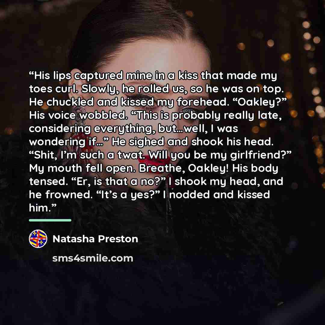 “His lips captured mine in a kiss that made my toes curl. Slowly, he rolled us, so he was on top. He chuckled and kissed my forehead. “Oakley?” His voice wobbled. “This is probably really late, considering everything, but…well, I was wondering if…” He sighed and shook his head. “Shit, I’m such a…” quote by Natasha Preston