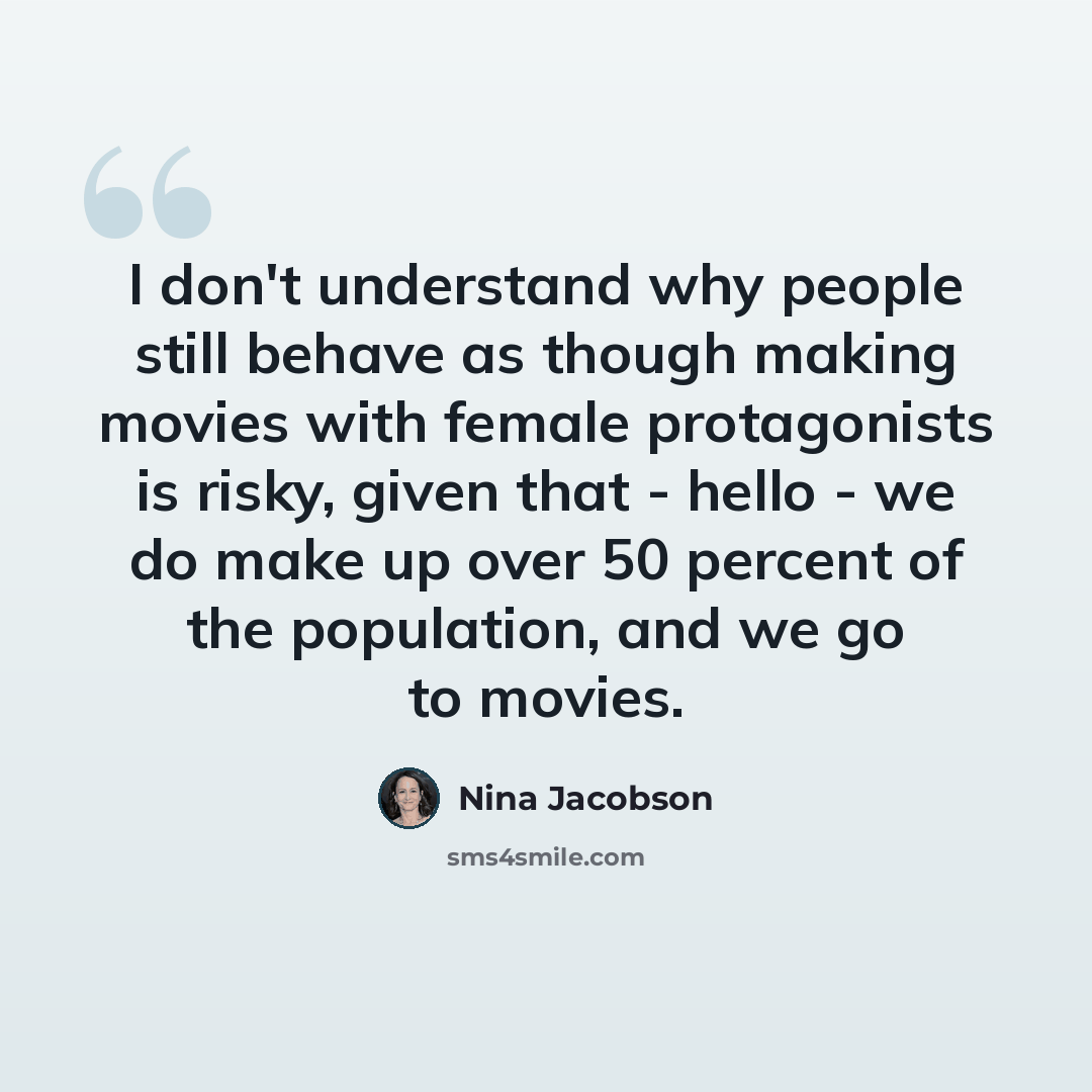 “I don't understand why people still behave as though making movies with female protagonists is risky, given that - hello - we do make up over 50 percent of the population, and we go to movies.” quote by Nina Jacobson