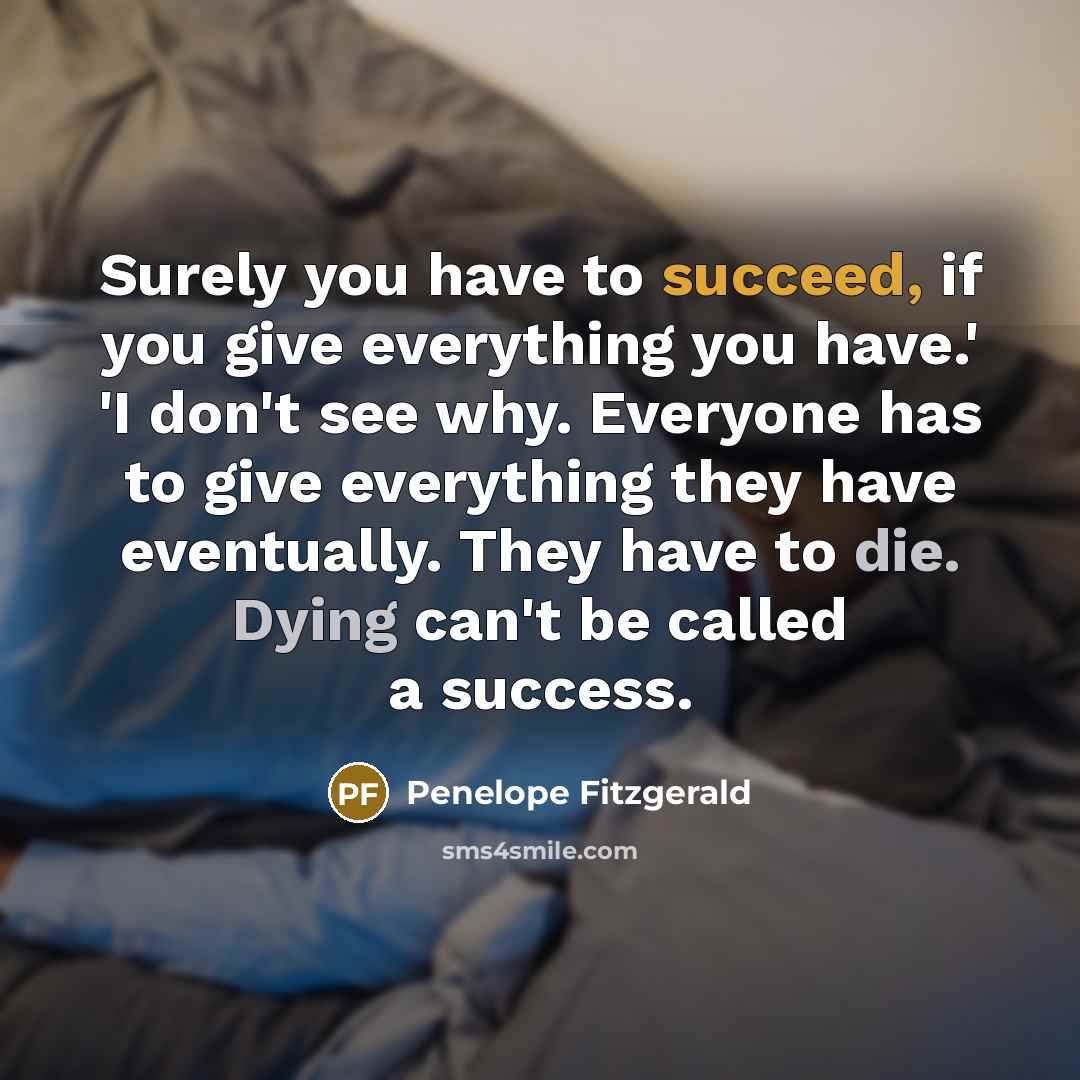 “Surely you have to succeed, if you give everything you have.' 'I don't see why. Everyone has to give everything they have eventually. They have to die. Dying can't be called a success.” quote by Penelope Fitzgerald