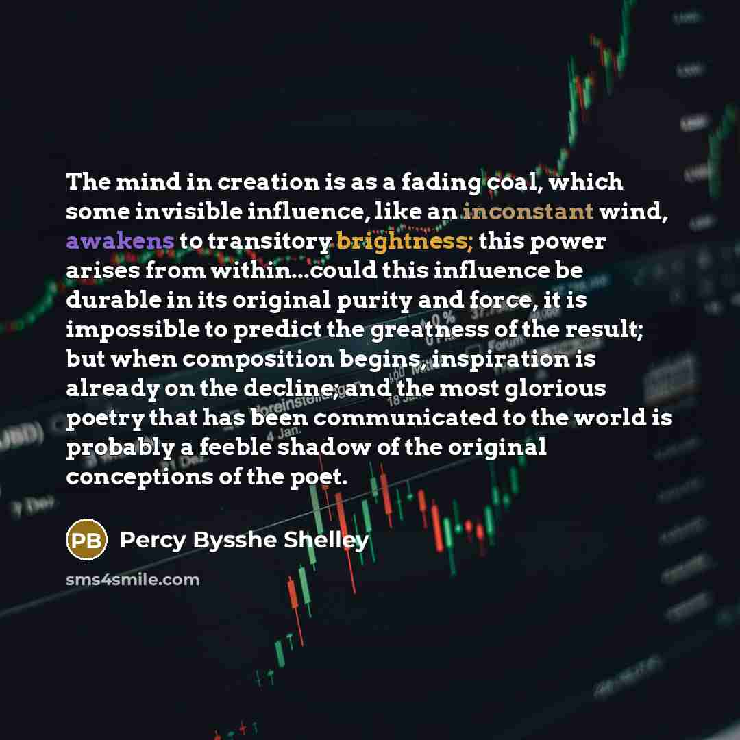 “The mind in creation is as a fading coal, which some invisible influence, like an inconstant wind, awakens to transitory brightness; this power arises from within...could this influence be durable in its original purity and force, it is impossible to predict the greatness of the result; but when…” quote by Percy Bysshe Shelley