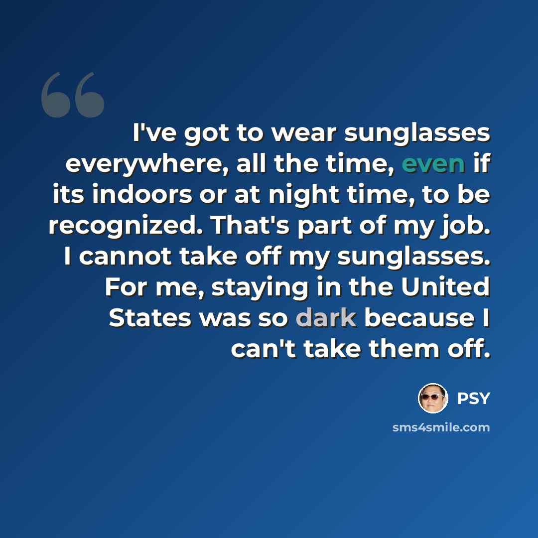 “I've got to wear sunglasses everywhere, all the time, even if its indoors or at night time, to be recognized. That's part of my job. I cannot take off my sunglasses. For me, staying in the United States was so dark because I can't take them off.” quote by PSY
