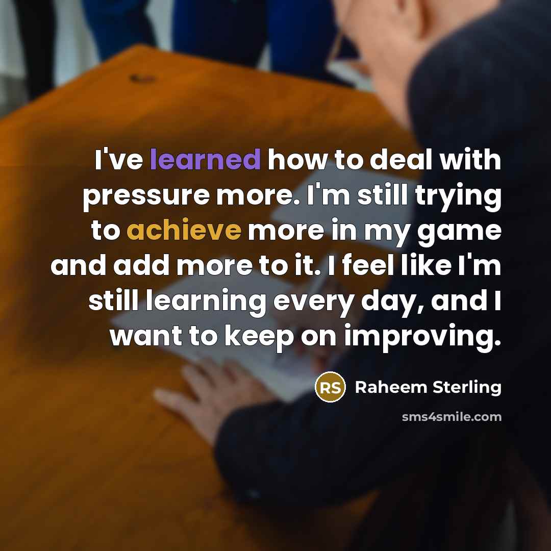 “I've learned how to deal with pressure more. I'm still trying to achieve more in my game and add more to it. I feel like I'm still learning every day, and I want to keep on improving.” quote by Raheem Sterling