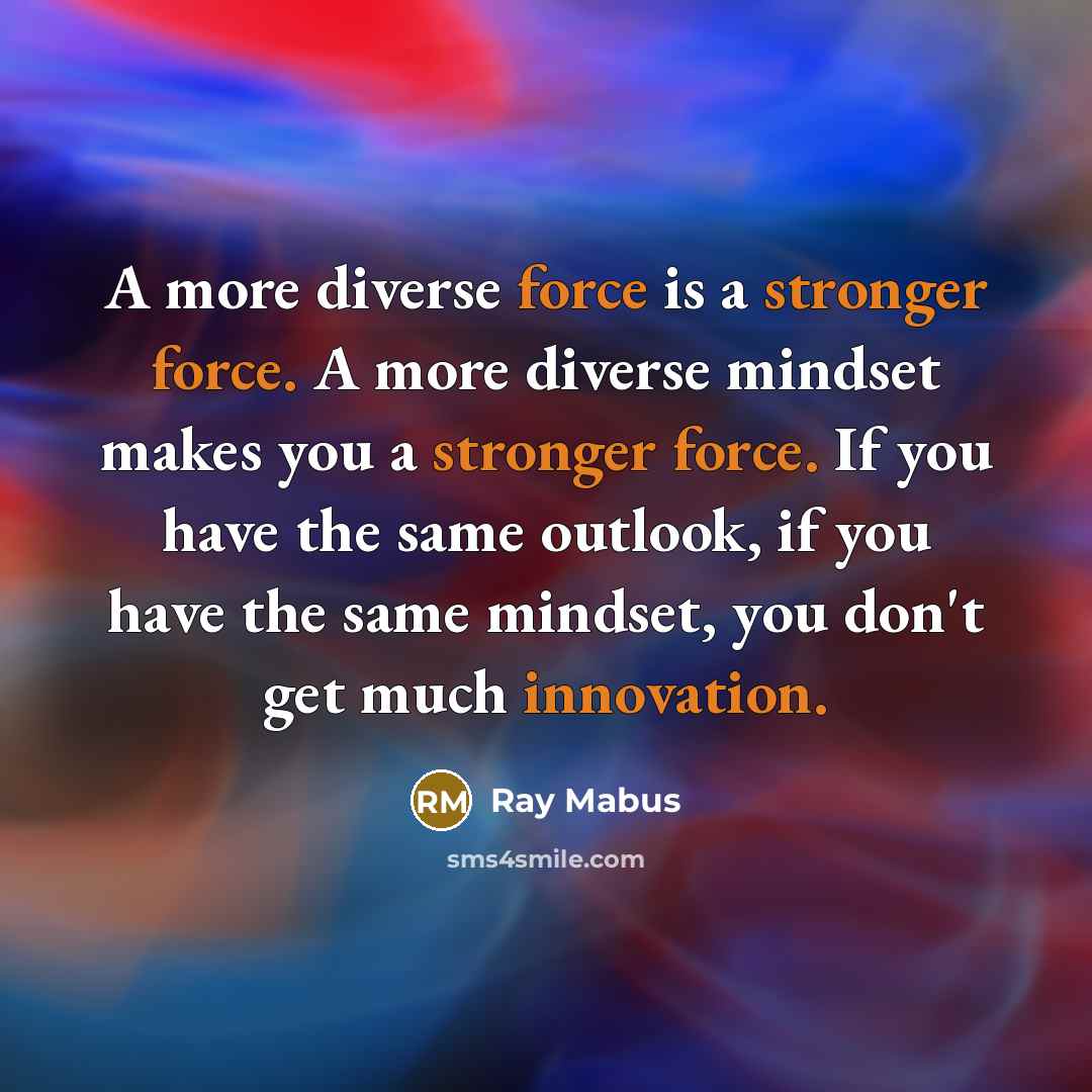 “A more diverse force is a stronger force. A more diverse mindset makes you a stronger force. If you have the same outlook, if you have the same mindset, you don't get much innovation.” quote by Ray Mabus