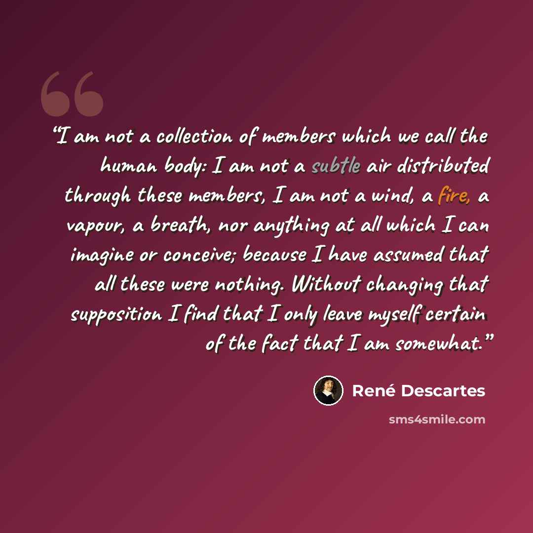 “I am not a collection of members which we call the human body: I am not a subtle air distributed through these members, I am not a wind, a fire, a vapour, a breath, nor anything at all which I can imagine or conceive; because I have assumed that all these were nothing. Without changing that…” quote by René Descartes