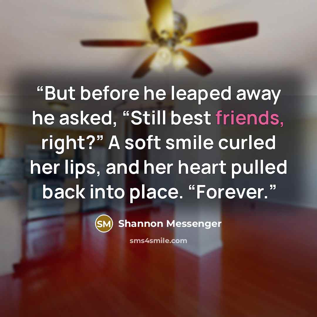 “But before he leaped away he asked, “Still best friends, right?” A soft smile curled her lips, and her heart pulled back into place. “Forever.” quote by Shannon Messenger