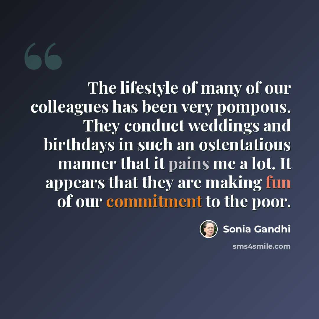 “The lifestyle of many of our colleagues has been very pompous. They conduct weddings and birthdays in such an ostentatious manner that it pains me a lot. It appears that they are making fun of our commitment to the poor.” quote by Sonia Gandhi