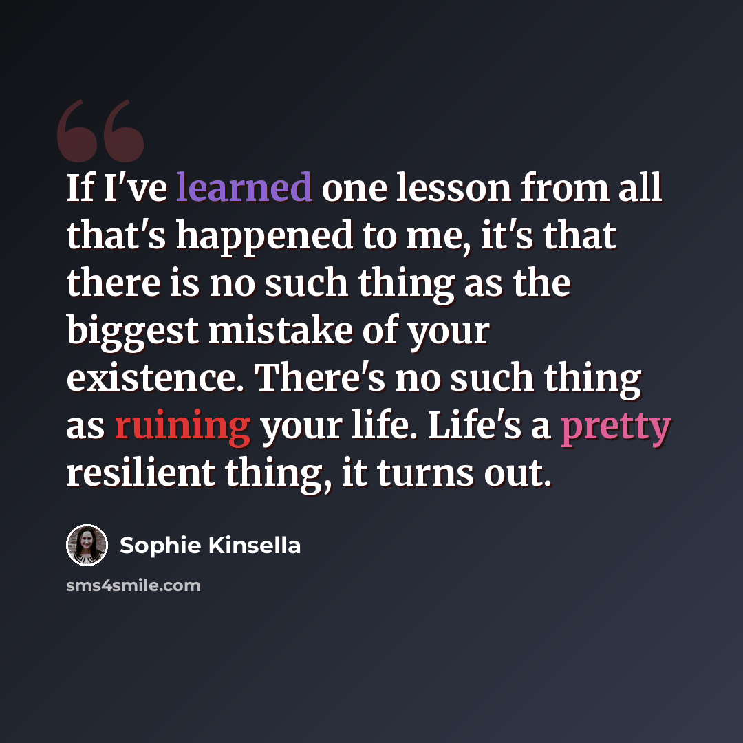 “If I've learned one lesson from all that's happened to me, it's that there is no such thing as the biggest mistake of your existence. There's no such thing as ruining your life. Life's a pretty resilient thing, it turns out.” quote by Sophie Kinsella