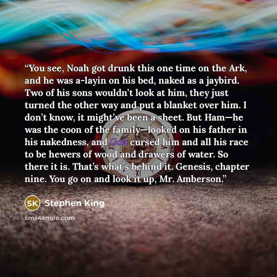“You see, Noah got drunk this one time on the Ark, and he was a-layin on his bed, naked as a jaybird. Two of his sons wouldn’t look at him, they just turned the other way and put a blanket over him. I don’t know, it might’ve been a sheet. But Ham—he was the coon of the family—looked on his father…” quote by Stephen King