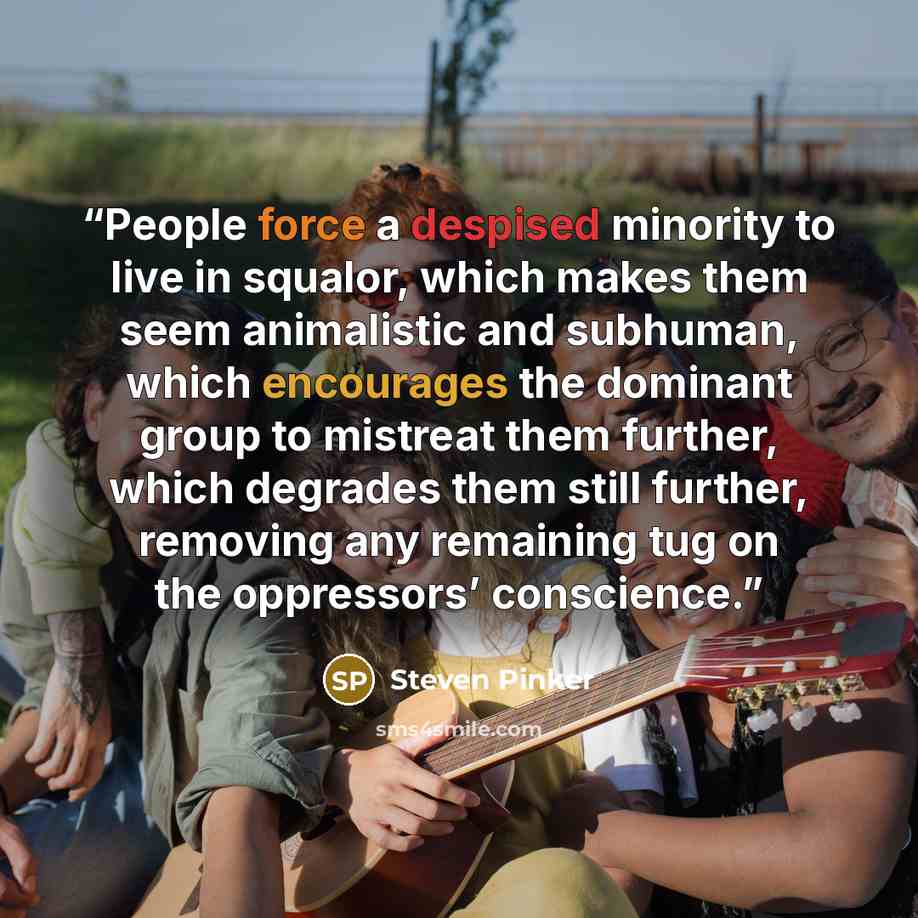 “People force a despised minority to live in squalor, which makes them seem animalistic and subhuman, which encourages the dominant group to mistreat them further, which degrades them still further, removing any remaining tug on the oppressors’ conscience.” quote by Steven Pinker