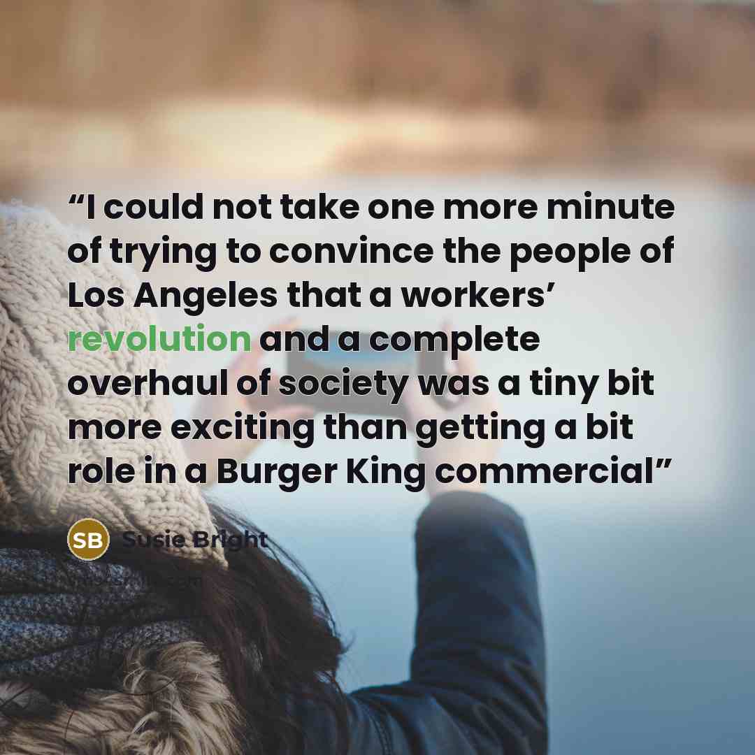 “I could not take one more minute of trying to convince the people of Los Angeles that a workers’ revolution and a complete overhaul of society was a tiny bit more exciting than getting a bit role in a Burger King commercial” quote by Susie Bright