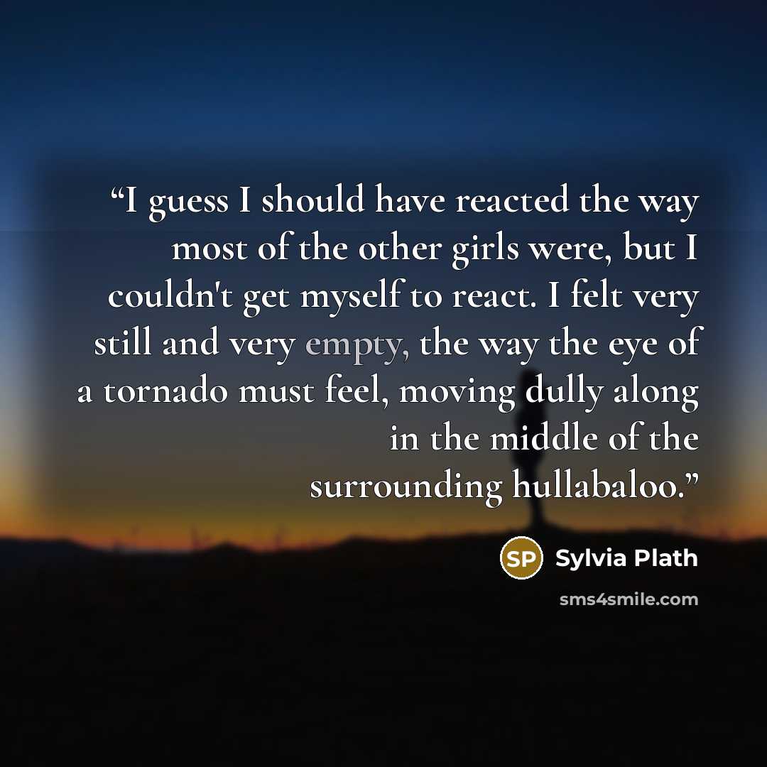 “I guess I should have reacted the way most of the other girls were, but I couldn't get myself to react. I felt very still and very empty, the way the eye of a tornado must feel, moving dully along in the middle of the surrounding hullabaloo.” quote by Sylvia Plath