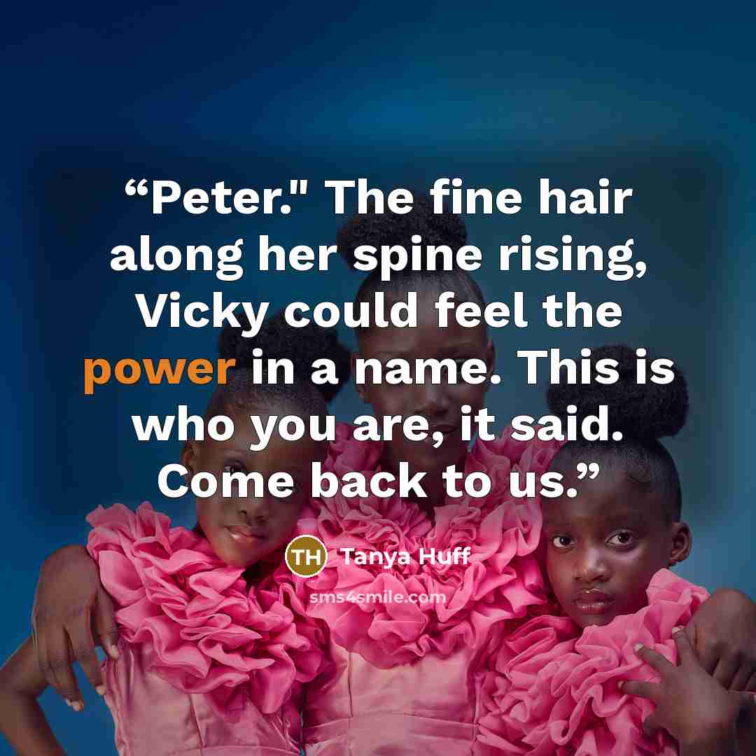 “Peter." The fine hair along her spine rising, Vicky could feel the power in a name. This is who you are, it said. Come back to us.” quote by Tanya Huff