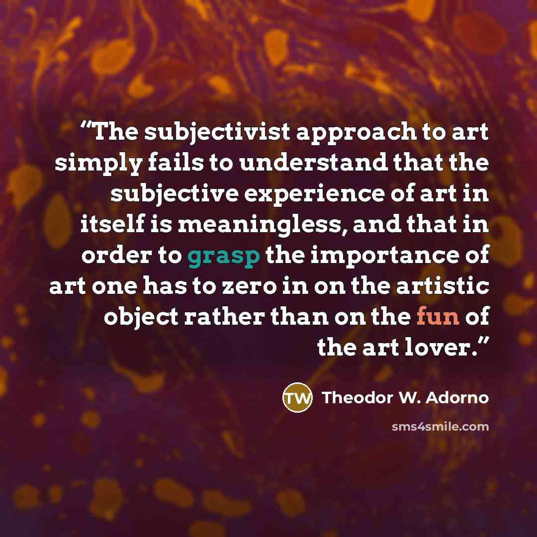 “The subjectivist approach to art simply fails to understand that the subjective experience of art in itself is meaningless, and that in order to grasp the importance of art one has to zero in on the artistic object rather than on the fun of the art lover.” quote by Theodor W. Adorno