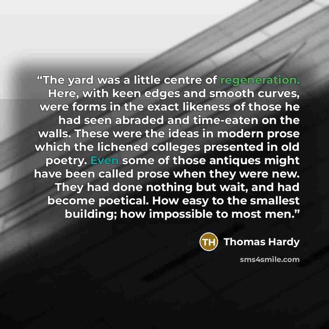 “The yard was a little centre of regeneration. Here, with keen edges and smooth curves, were forms in the exact likeness of those he had seen abraded and time-eaten on the walls. These were the ideas in modern prose which the lichened colleges presented in old poetry. Even some of those antiques…” quote by Thomas Hardy