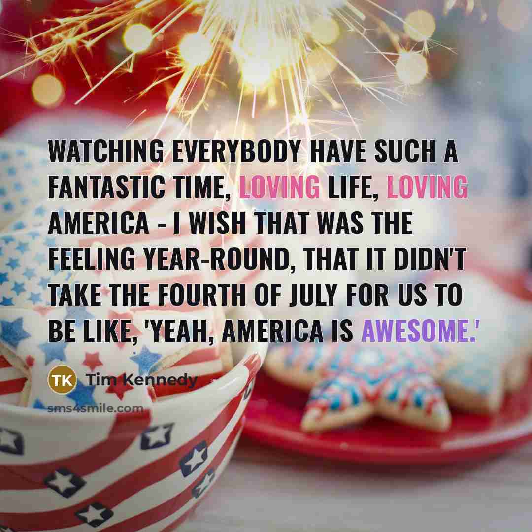 “Watching everybody have such a fantastic time, loving life, loving America - I wish that was the feeling year-round, that it didn't take the Fourth of July for us to be like, 'Yeah, America is awesome.'” quote by Tim Kennedy