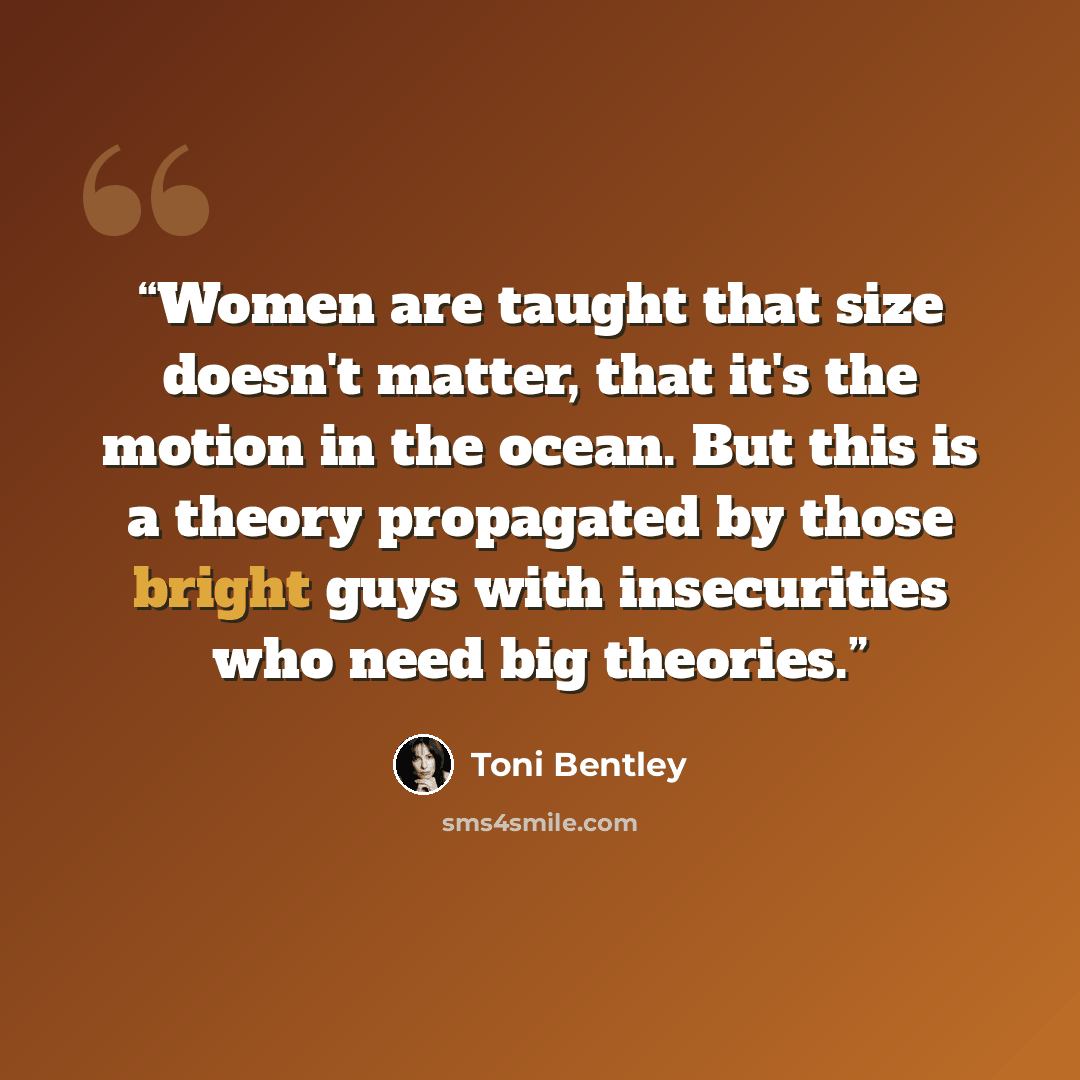 “Women are taught that size doesn't matter, that it's the motion in the ocean. But this is a theory propagated by those bright guys with insecurities who need big theories.” quote by Toni Bentley