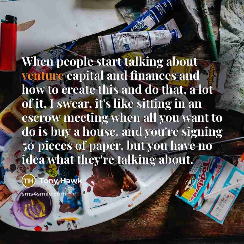 “When people start talking about venture capital and finances and how to create this and do that, a lot of it, I swear, it's like sitting in an escrow meeting when all you want to do is buy a house, and you're signing 50 pieces of paper, but you have no idea what they're talking about.” quote by Tony Hawk