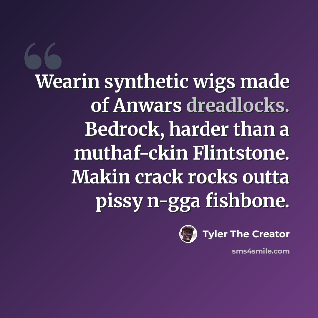 “Wearin synthetic wigs made of Anwars dreadlocks. Bedrock, harder than a muthaf-ckin Flintstone. Makin crack rocks outta pissy n-gga fishbone.” quote by Tyler The Creator