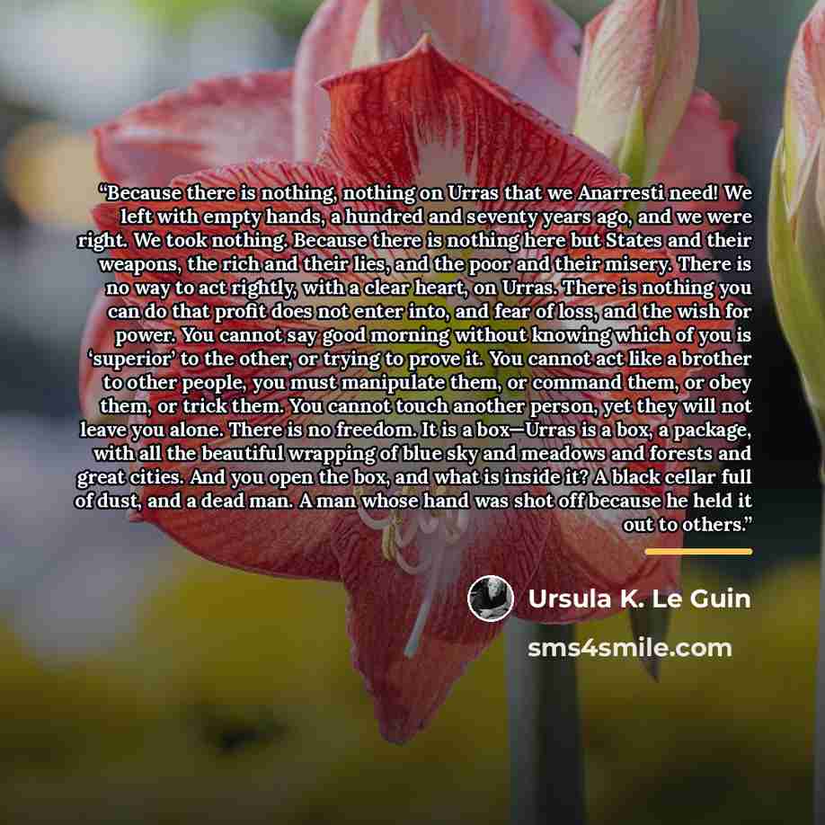 “Because there is nothing, nothing on Urras that we Anarresti need! We left with empty hands, a hundred and seventy years ago, and we were right. We took nothing. Because there is nothing here but States and their weapons, the rich and their lies, and the poor and their misery. There is no way to…” quote by Ursula K. Le Guin