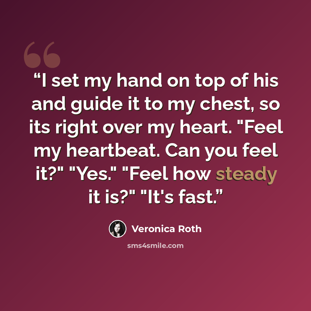 “I set my hand on top of his and guide it to my chest, so its right over my heart. "Feel my heartbeat. Can you feel it?" "Yes." "Feel how steady it is?" "It's fast.” quote by Veronica Roth