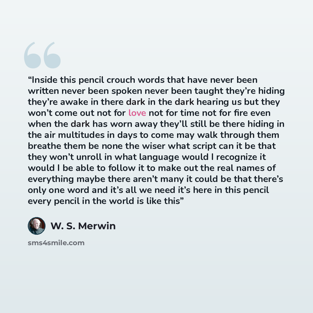 “Inside this pencil crouch words that have never been written never been spoken never been taught they’re hiding they’re awake in there dark in the dark hearing us but they won’t come out not for love not for time not for fire even when the dark has worn away they’ll still be there hiding in the…” quote by W. S. Merwin