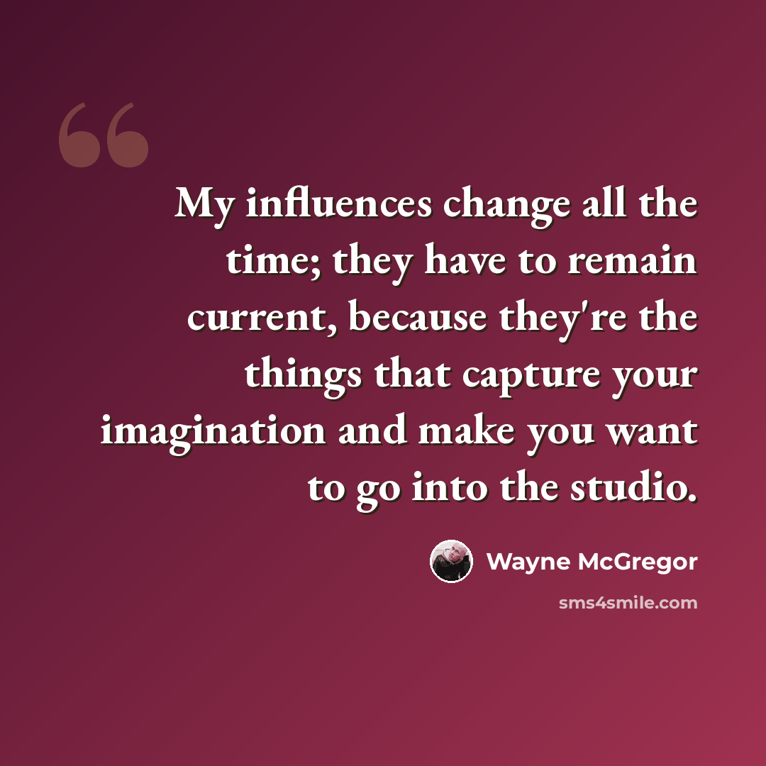 “My influences change all the time; they have to remain current, because they're the things that capture your imagination and make you want to go into the studio.” quote by Wayne McGregor