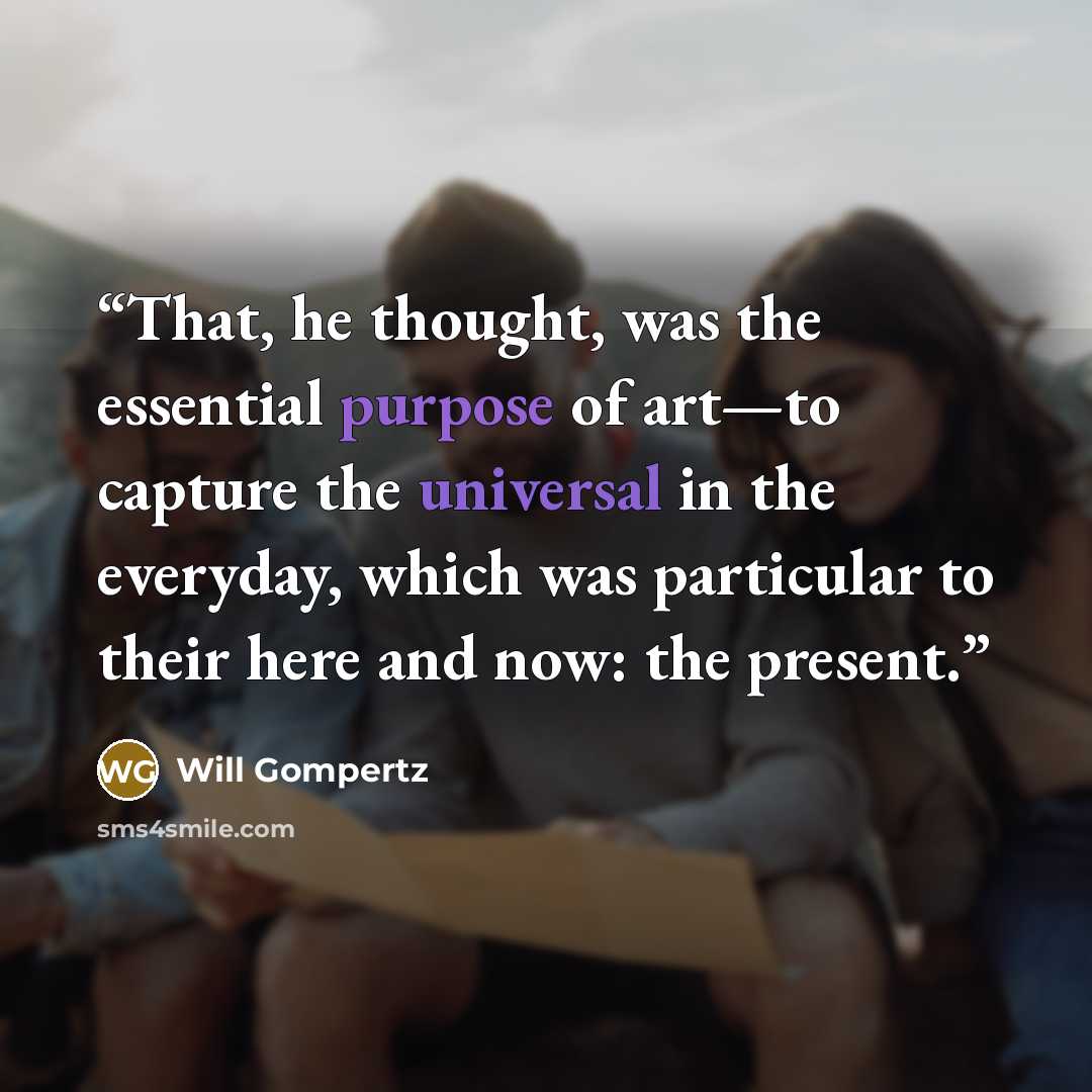 “That, he thought, was the essential purpose of art—to capture the universal in the everyday, which was particular to their here and now: the present.” quote by Will Gompertz