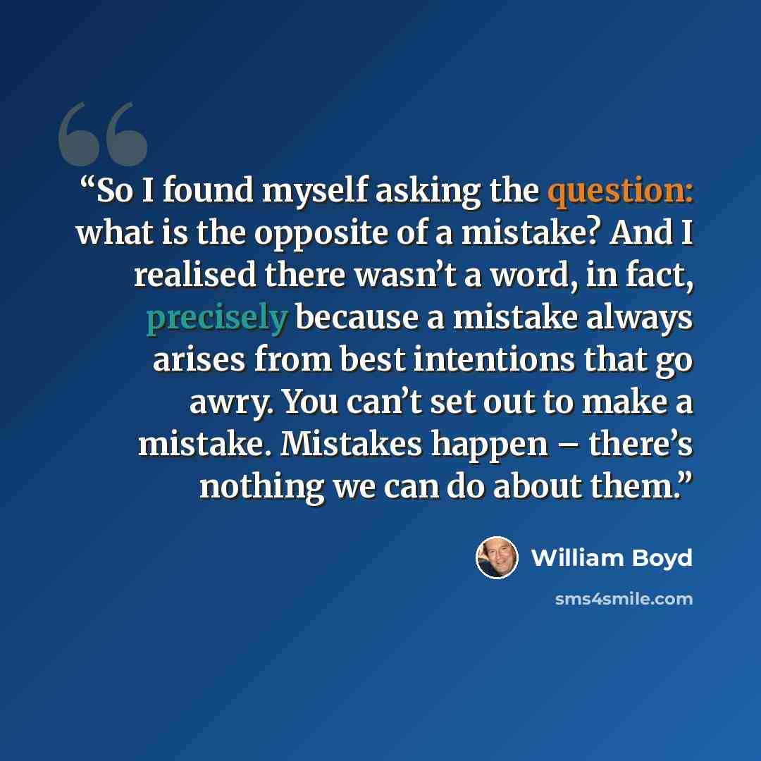 “So I found myself asking the question: what is the opposite of a mistake? And I realised there wasn’t a word, in fact, precisely because a mistake always arises from best intentions that go awry. You can’t set out to make a mistake. Mistakes happen – there’s nothing we can do about them.” quote by William Boyd